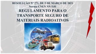 RESOLUÇÃO Nº 271, DE 5 DE MARÇO DE 2021
Norma CNEN NN 5.01
REGULAMENTO PARA O
TRANSPORTE SEGURO DE
MATERIAIS RADIOATIVOS
 