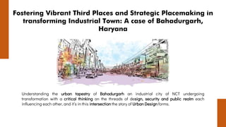 Fostering Vibrant Third Places and Strategic Placemaking in
transforming Industrial Town: A case of Bahadurgarh,
Haryana
Understanding the urban tapestry of Bahadurgarh an industrial city of NCT undergoing
transformation with a critical thinking on the threads of design, security and public realm each
influencing each other, and it’s in this intersection the story of Urban Design forms.
 