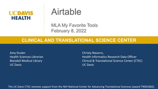 1
Clinical and Translational Science Center & Blaisdell Medical Library
CLINICAL AND TRANSLATIONAL SCIENCE CENTER
Airtable
MLA My Favorite Tools
February 8, 2022
Amy Studer
Health Sciences Librarian
Blaisdell Medical Library
UC Davis
Christy Navarro,
Health Informatics Research Data Officer
Clinical & Translational Science Center (CTSC)
UC Davis
The UC Davis CTSC receives support from the NIH National Center for Advancing Translational Sciences (award TR001860).
 