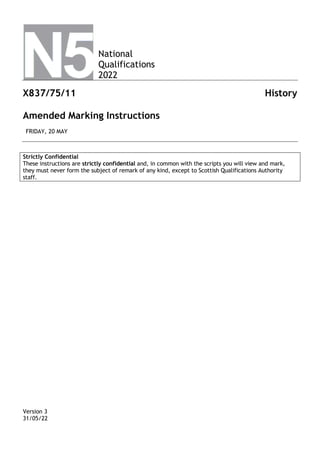 National
Qualifications
2022
X837/75/11 History
Amended Marking Instructions
FRIDAY, 20 MAY
Strictly Confidential
These instructions are strictly confidential and, in common with the scripts you will view and mark,
they must never form the subject of remark of any kind, except to Scottish Qualifications Authority
staff.
Version 3
31/05/22
 