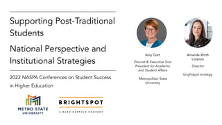 2022 NASPA Conferences on Student Success
in Higher Education
Supporting Post-Traditional
Students
National Perspective and
Institutional Strategies
Amanda Wirth
Lorenzo
Director
brightspot strategy
Amy Gort
Provost & Executive Vice
President for Academic
and Student Affairs
Metropolitan State
University
 