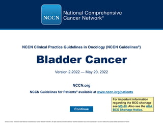 Version 2.2022, 5/20/22 © 2022 National Comprehensive Cancer Network®
(NCCN®
), All rights reserved. NCCN Guidelines®
and this illustration may not be reproduced in any form without the express written permission of NCCN.
NCCN Clinical Practice Guidelines in Oncology (NCCN Guidelines®
)
Bladder Cancer
Version 2.2022 — May 20, 2022
Continue
NCCN.org
For important information
regarding the BCG shortage
see MS-10. Also see the AUA
BCG Shortage Notice.
NCCN Guidelines for Patients®
available at www.nccn.org/patients
 