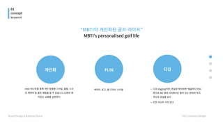 01
concept
Brand Design & National Brand HYU Communi Design
keyword
디깅 digging이란, 한글로 해석하면 '발굴하다'라는
뜻으로 MZ 세대 사이에서는 흥미 있는 분야의 적극
적으로 관심을 보
또한 자신이 가치 있다
개인화
 FUN 디깅
“MBTI의 개인화된 골프 라이프”

MBTI's personalised golf life

mbti 테스트를 통해 개인 맞춤형 스타일, 클럽, 스크
린 캐릭터 등 골프 체험을 할 수 있습니다.또래의 재
미있는 교류를 실현한다
캐릭터, 로고, 앱 디자인 스타일
 