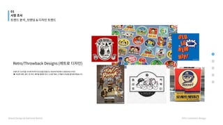 Retro/Throwback Designs (레트로 디자인)




브랜드와 소비자들 사이에 추억과 친근감을 만들주는 90년대 후반에서 2000년대 디자인

▶ 과감한 패턴, 볼드 한 라인, 패턴을 활용한 광고 소재로 예비 고객들의 관심을 끌어봐야겠습니다.
01
시장 조사
Brand Design & National Brand HYU Communi Design
트렌드 분석_브랜딩 & 디자인 트렌드
 