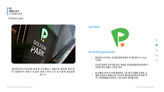 골 프 존 ( G O L F Z O N ) 은 골 프 존 뉴 딘 홀 딩 스 계 열 사 로 글 로 벌 실 내 골
프 시 뮬 레 이 터 제 조 사 및 골 프 관 련 스 마 트 굿 즈 및 다 문 화 제 공 업 체
입 니 다 .
1.Golfzon park
Brand Expression
골프존이 추구하는, 공간을 통해 문화와 여가를 즐기고 나누는
스타일
.
.
.
기존의 골프방 이미지를 개선, 폭넓은 타겟층(젊은층/여성층)이
선호할 만한 새롭고 신선한 감성
BI 심볼은 Park의 'P'를 활용하여 그린 위의 깃발을 상징화, 소
통을 상징하는 말풍선 및 드라이버 헤드를 중의적으로 표현 하
며, 자연/젊음을 상징하는 그린/오렌지 컬러를 적용
symbol
경쟁사 조사
스크린골프 회사
Brand Design & National Brand HYU Communi Design
02
 