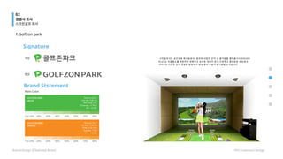 Signature
Brand Ststement
1.Golfzon park
스타일리시한 공간으로 테크놀로지, 골프와 사람의 간극 는 즐거움을 열어줍니다.VISION
PLUS는 리얼필드를 재현하여 정확하고 상세한 데이터 분석,다양하고 흥미로운 네트워크
서비스는 다양한 감각 경험을 동원하고 실내 골프 스윙의 즐거움을 만끽합니다.
경쟁사 조사
스크린골프 회사
Brand Design & National Brand HYU Communi Design
02
 