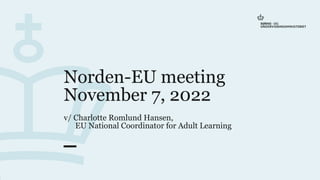 Norden-EU meeting
November 7, 2022
v/ Charlotte Romlund Hansen,
EU National Coordinator for Adult Learning
7
.
n
o
v
e
m
b
e
r
2
0
2
2
1
 