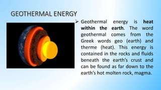  Geothermal energy is heat
within the earth. The word
geothermal comes from the
Greek words geo (earth) and
therme (heat). This energy is
contained in the rocks and fluids
beneath the earth’s crust and
can be found as far down to the
earth’s hot molten rock, magma.
 