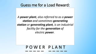 Guess me for a Load Reward:
P O W E R P L A N T
_ _ _ _ _ _ _ _ _ _
A power plant, also referred to as a power
station and sometimes generating
station or generating plant, is an industrial
facility for the generation of
electric power.
 