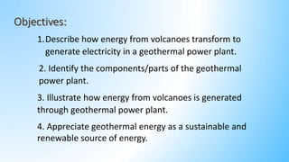 1.Describe how energy from volcanoes transform to
generate electricity in a geothermal power plant.
2. Identify the components/parts of the geothermal
power plant.
3. Illustrate how energy from volcanoes is generated
through geothermal power plant.
4. Appreciate geothermal energy as a sustainable and
renewable source of energy.
 