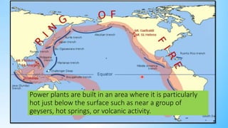 Power plants are built in an area where it is particularly
hot just below the surface such as near a group of
geysers, hot springs, or volcanic activity.
 
