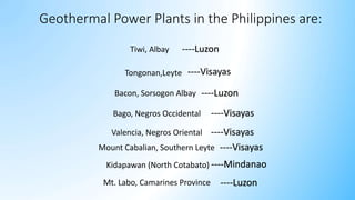 Tiwi, Albay
Tongonan,Leyte
Bacon, Sorsogon Albay
Mount Cabalian, Southern Leyte
Bago, Negros Occidental
Valencia, Negros Oriental
Kidapawan (North Cotabato)
Mt. Labo, Camarines Province
Geothermal Power Plants in the Philippines are:
----Visayas
----Visayas
----Visayas
----Mindanao
----Luzon
----Luzon
----Luzon
----Visayas
 