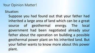 Your Opinion Matter!
Situation:
Suppose you had found out that your father had
inherited a large area of land which can be a great
source of geothermal energy. The local
government had been negotiated already your
father about the operation on building a possible
geothermal power plant on his inherited land. But
your father wants to know more about this power
plant.
 