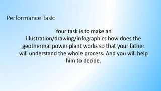 Your task is to make an
illustration/drawing/infographics how does the
geothermal power plant works so that your father
will understand the whole process. And you will help
him to decide.
Performance Task:
 