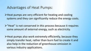 Advantages of Heat Pumps:
Heat pumps are very efficient for heating and cooling
systems and they can significantly reduce the energy costs.
"Heat" is not conserved in this process because it requires
some amount of external energy, such as electricity.
Heat pumps also work extremely efficiently, because they
simply transfer heat, rather than burn fuel to create it and
also help in the reduction of greenhouse emission in
various industry applications.
 