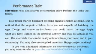 EXTEND
Direction: Read and analyze the situation below Perform the tasks that
follow.
Your father started backyard breeding organic chicken at home. But he
noticed that the organic chicken hens are not capable of hatching the
eggs. Design and create an incubator that could hatch the eggs. Apply
what you have learned in the previous activity and stay as factual as you
can. Use materials that can be easily obtained from your home and in your
community. You may also use recycled materials. Happy project making!
If you need additional information on how to create an incubator,
you may want to refer to (youtube.com/watch?v=2kcEhRndhKk).
 