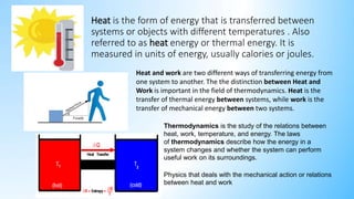 Heat is the form of energy that is transferred between
systems or objects with different temperatures . Also
referred to as heat energy or thermal energy. It is
measured in units of energy, usually calories or joules.
Heat and work are two different ways of transferring energy from
one system to another. The the distinction between Heat and
Work is important in the field of thermodynamics. Heat is the
transfer of thermal energy between systems, while work is the
transfer of mechanical energy between two systems.
Thermodynamics is the study of the relations between
heat, work, temperature, and energy. The laws
of thermodynamics describe how the energy in a
system changes and whether the system can perform
useful work on its surroundings.
Physics that deals with the mechanical action or relations
between heat and work
 