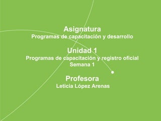 Asignatura
Programas de capacitación y desarrollo
Unidad 1
Programas de capacitación y registro oficial
Semana 1
Profesora
Leticia López Arenas
 