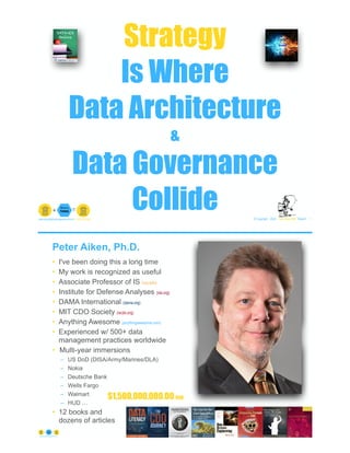 Strategy
Is Where
Data Architecture
&
Data Governance
Collide © Copyright 2022 by Peter Aiken Slide # 1
peter.aiken@anythingawesome.com +1.804.382.5957 Peter Aiken, PhD
Peter Aiken, Ph.D.
• I've been doing this a long time
• My work is recognized as useful
• Associate Professor of IS (vcu.edu)
• Institute for Defense Analyses (ida.org)
• DAMA International (dama.org)
• MIT CDO Society (iscdo.org)
• Anything Awesome (anythingawesome.com)
• Experienced w/ 500+ data
management practices worldwide
• Multi-year immersions
– US DoD (DISA/Army/Marines/DLA)
– Nokia
– Deutsche Bank
– Wells Fargo
– Walmart
– HUD …
• 12 books and
dozens of articles
© Copyright 2022 by Peter Aiken Slide # 2
https://anythingawesome.com
+
• DAMA International President 2009-2013/2018/2020
• DAMA International Achievement Award 2001
(with Dr. E. F. "Ted" Codd
• DAMA International Community Award 2005
$1,500,000,000.00 USD
 