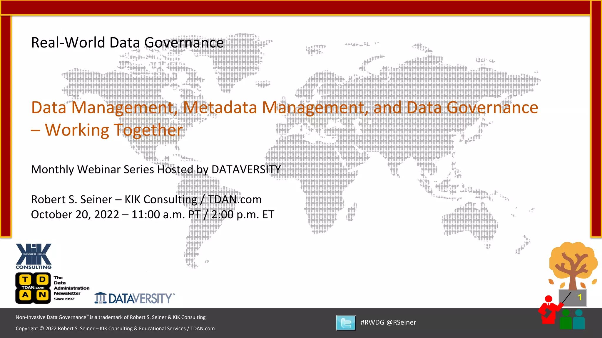 1
Copyright © 2022 Robert S. Seiner – KIK Consulting & Educational Services / TDAN.com
Non-Invasive Data Governance™ is a trademark of Robert S. Seiner & KIK Consulting
#RWDG @RSeiner
Real-World Data Governance
Data Management, Metadata Management, and Data Governance
– Working Together
Monthly Webinar Series Hosted by DATAVERSITY
Robert S. Seiner – KIK Consulting / TDAN.com
October 20, 2022 – 11:00 a.m. PT / 2:00 p.m. ET
 