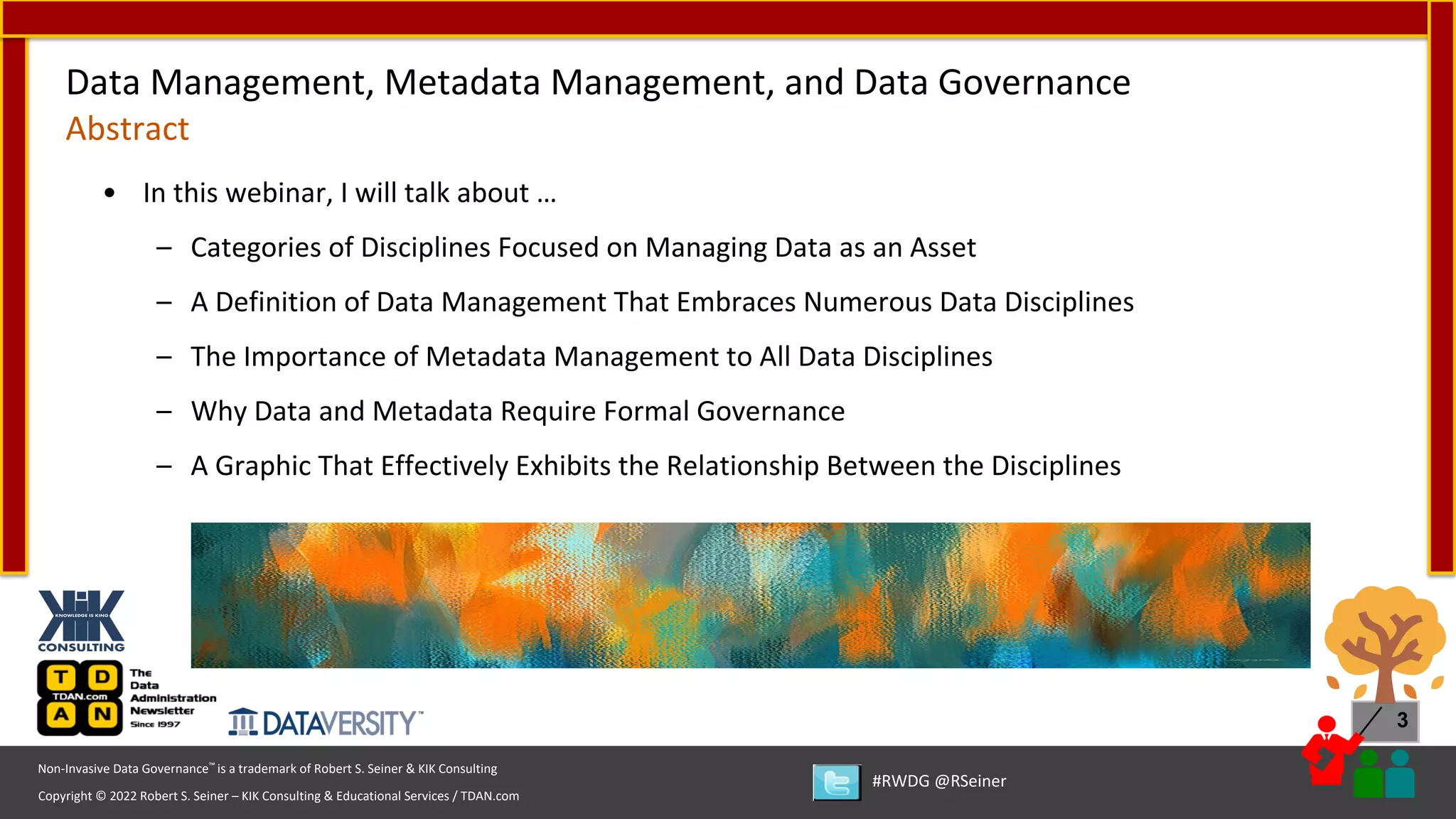 Copyright © 2022 Robert S. Seiner – KIK Consulting & Educational Services / TDAN.com
Non-Invasive Data Governance™ is a trademark of Robert S. Seiner & KIK Consulting
#RWDG @RSeiner
3
• In this webinar, I will talk about …
– Categories of Disciplines Focused on Managing Data as an Asset
– A Definition of Data Management That Embraces Numerous Data Disciplines
– The Importance of Metadata Management to All Data Disciplines
– Why Data and Metadata Require Formal Governance
– A Graphic That Effectively Exhibits the Relationship Between the Disciplines
Data Management, Metadata Management, and Data Governance
Abstract
 