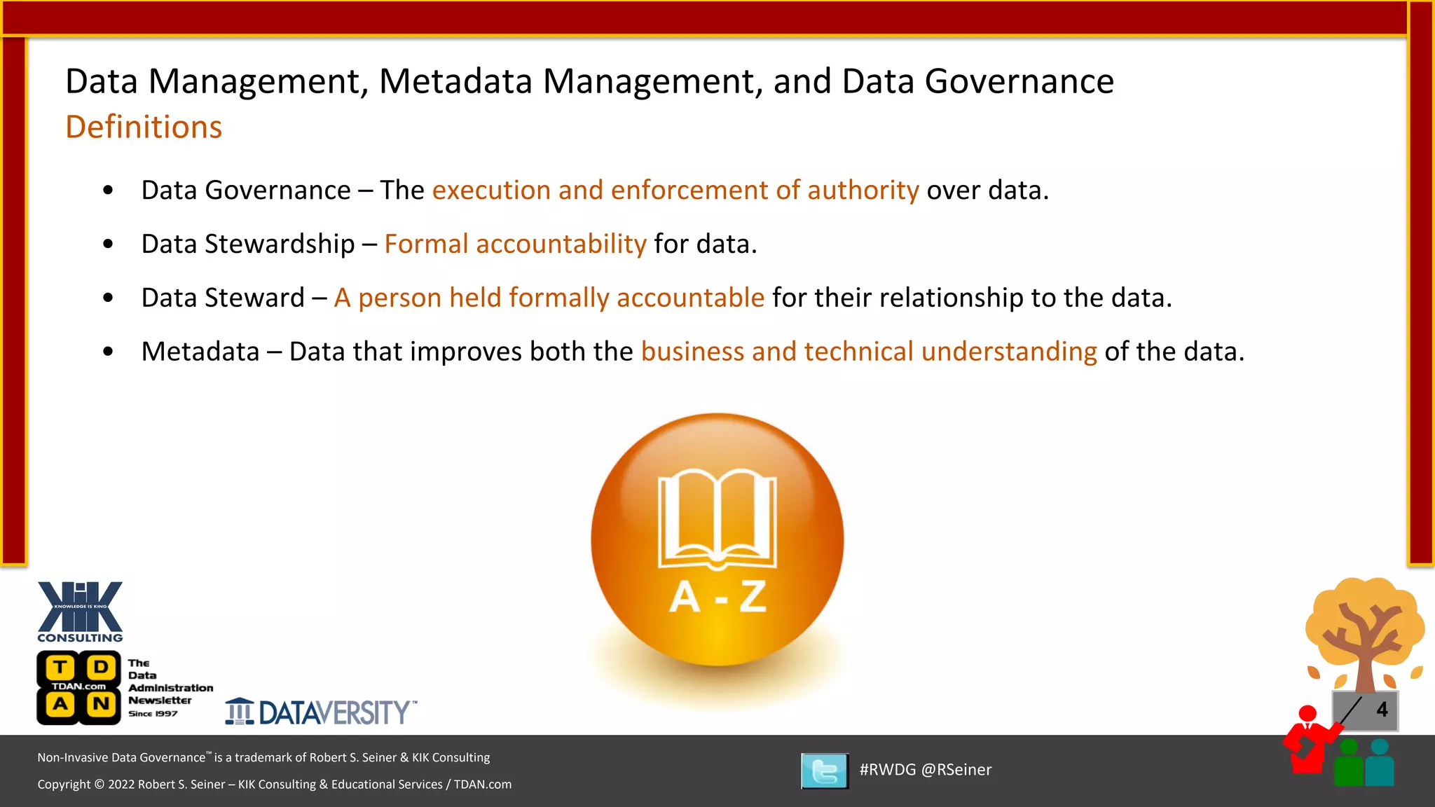 Copyright © 2022 Robert S. Seiner – KIK Consulting & Educational Services / TDAN.com
Non-Invasive Data Governance™ is a trademark of Robert S. Seiner & KIK Consulting
#RWDG @RSeiner
4
• Data Governance – The execution and enforcement of authority over data.
• Data Stewardship – Formal accountability for data.
• Data Steward – A person held formally accountable for their relationship to the data.
• Metadata – Data that improves both the business and technical understanding of the data.
Data Management, Metadata Management, and Data Governance
Definitions
 