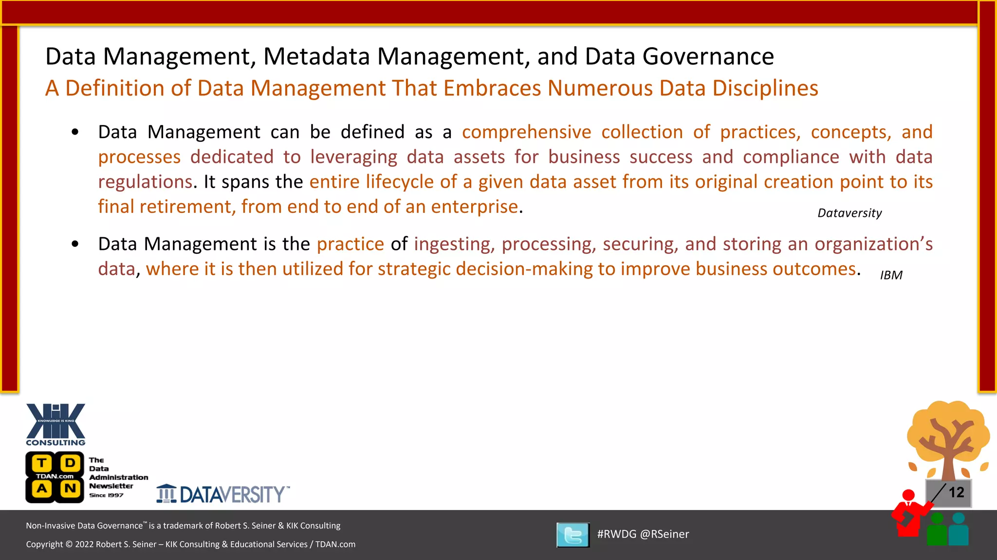 Copyright © 2022 Robert S. Seiner – KIK Consulting & Educational Services / TDAN.com
Non-Invasive Data Governance™ is a trademark of Robert S. Seiner & KIK Consulting
#RWDG @RSeiner
12
• Data Management can be defined as a comprehensive collection of practices, concepts, and
processes dedicated to leveraging data assets for business success and compliance with data
regulations. It spans the entire lifecycle of a given data asset from its original creation point to its
final retirement, from end to end of an enterprise. Dataversity
• Data Management is the practice of ingesting, processing, securing, and storing an organization’s
data, where it is then utilized for strategic decision-making to improve business outcomes. IBM
Data Management, Metadata Management, and Data Governance
A Definition of Data Management That Embraces Numerous Data Disciplines
 