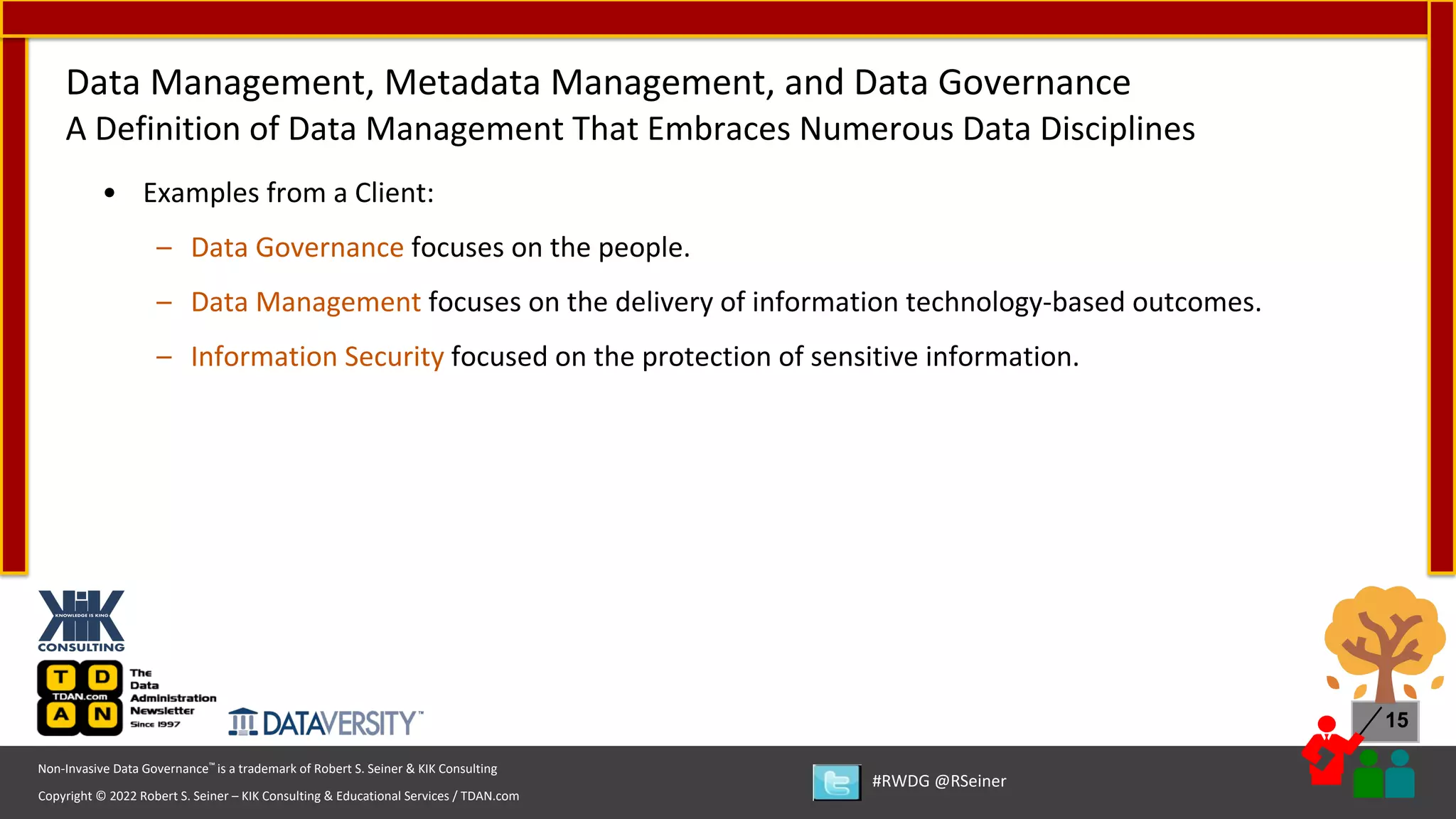 Copyright © 2022 Robert S. Seiner – KIK Consulting & Educational Services / TDAN.com
Non-Invasive Data Governance™ is a trademark of Robert S. Seiner & KIK Consulting
#RWDG @RSeiner
15
• Examples from a Client:
– Data Governance focuses on the people.
– Data Management focuses on the delivery of information technology-based outcomes.
– Information Security focused on the protection of sensitive information.
Data Management, Metadata Management, and Data Governance
A Definition of Data Management That Embraces Numerous Data Disciplines
 