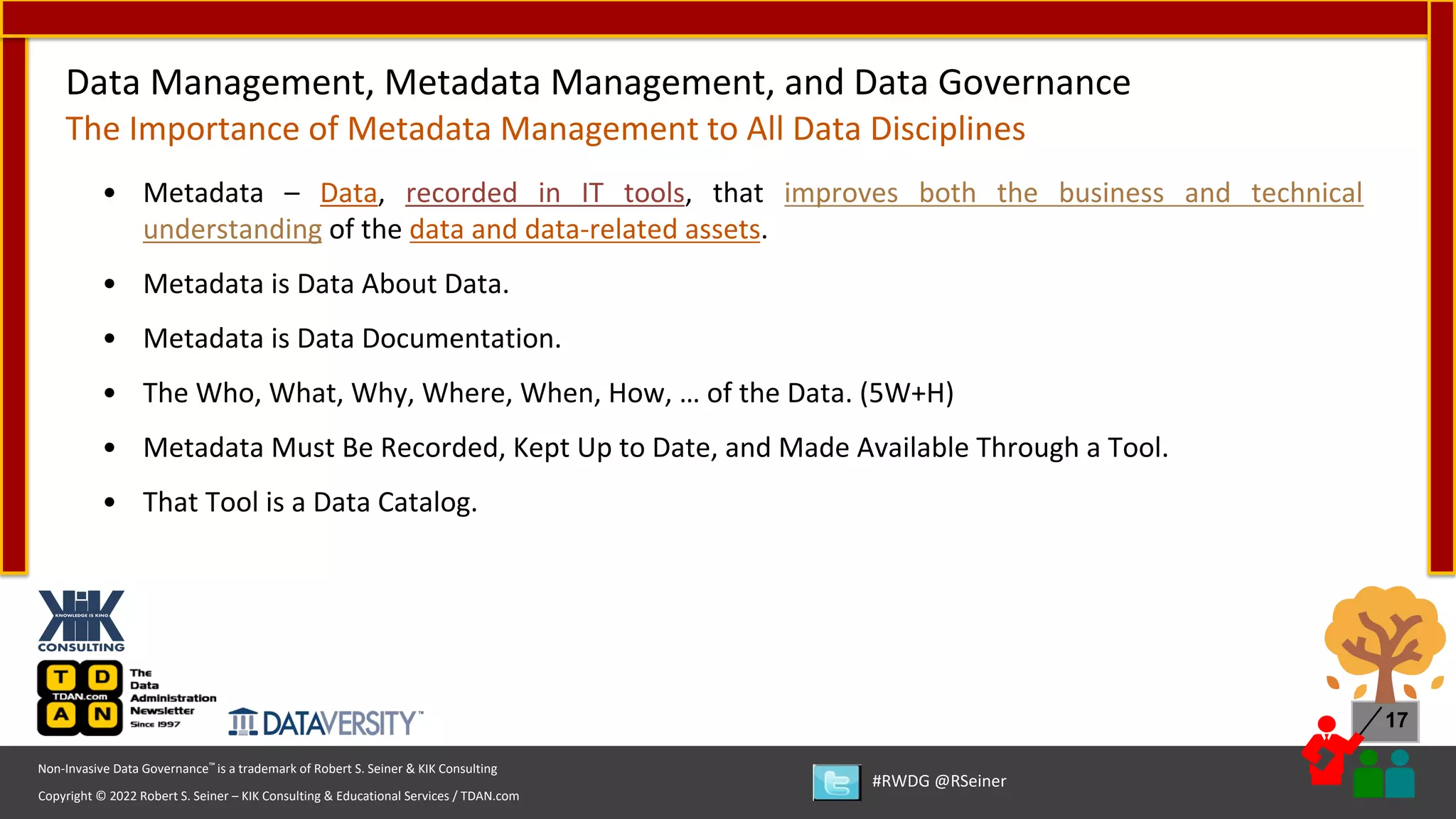 Copyright © 2022 Robert S. Seiner – KIK Consulting & Educational Services / TDAN.com
Non-Invasive Data Governance™ is a trademark of Robert S. Seiner & KIK Consulting
#RWDG @RSeiner
17
• Metadata – Data, recorded in IT tools, that improves both the business and technical
understanding of the data and data-related assets.
• Metadata is Data About Data.
• Metadata is Data Documentation.
• The Who, What, Why, Where, When, How, … of the Data. (5W+H)
• Metadata Must Be Recorded, Kept Up to Date, and Made Available Through a Tool.
• That Tool is a Data Catalog.
Data Management, Metadata Management, and Data Governance
The Importance of Metadata Management to All Data Disciplines
 