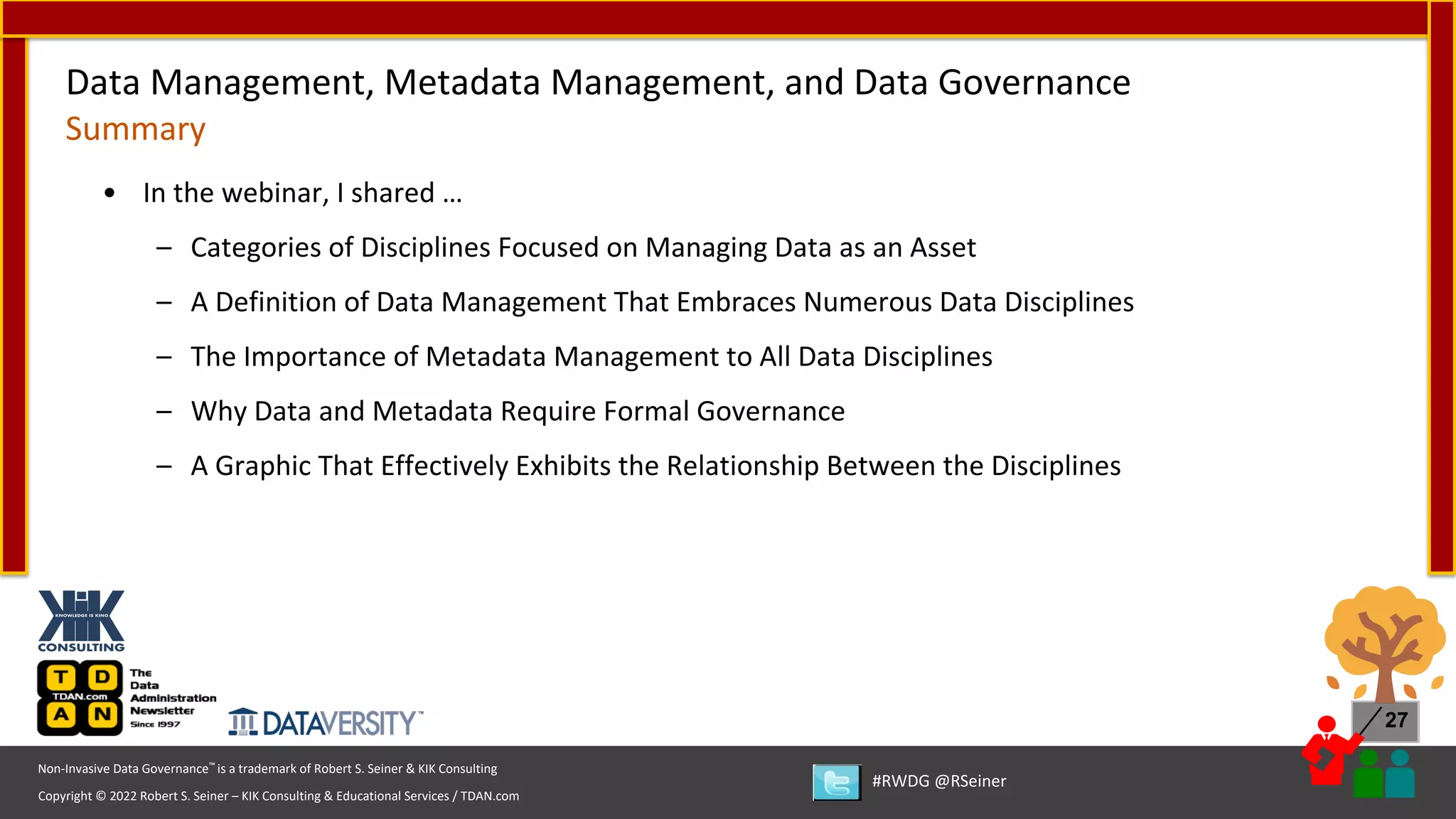 Copyright © 2022 Robert S. Seiner – KIK Consulting & Educational Services / TDAN.com
Non-Invasive Data Governance™ is a trademark of Robert S. Seiner & KIK Consulting
#RWDG @RSeiner
27
• In the webinar, I shared …
– Categories of Disciplines Focused on Managing Data as an Asset
– A Definition of Data Management That Embraces Numerous Data Disciplines
– The Importance of Metadata Management to All Data Disciplines
– Why Data and Metadata Require Formal Governance
– A Graphic That Effectively Exhibits the Relationship Between the Disciplines
Data Management, Metadata Management, and Data Governance
Summary
 