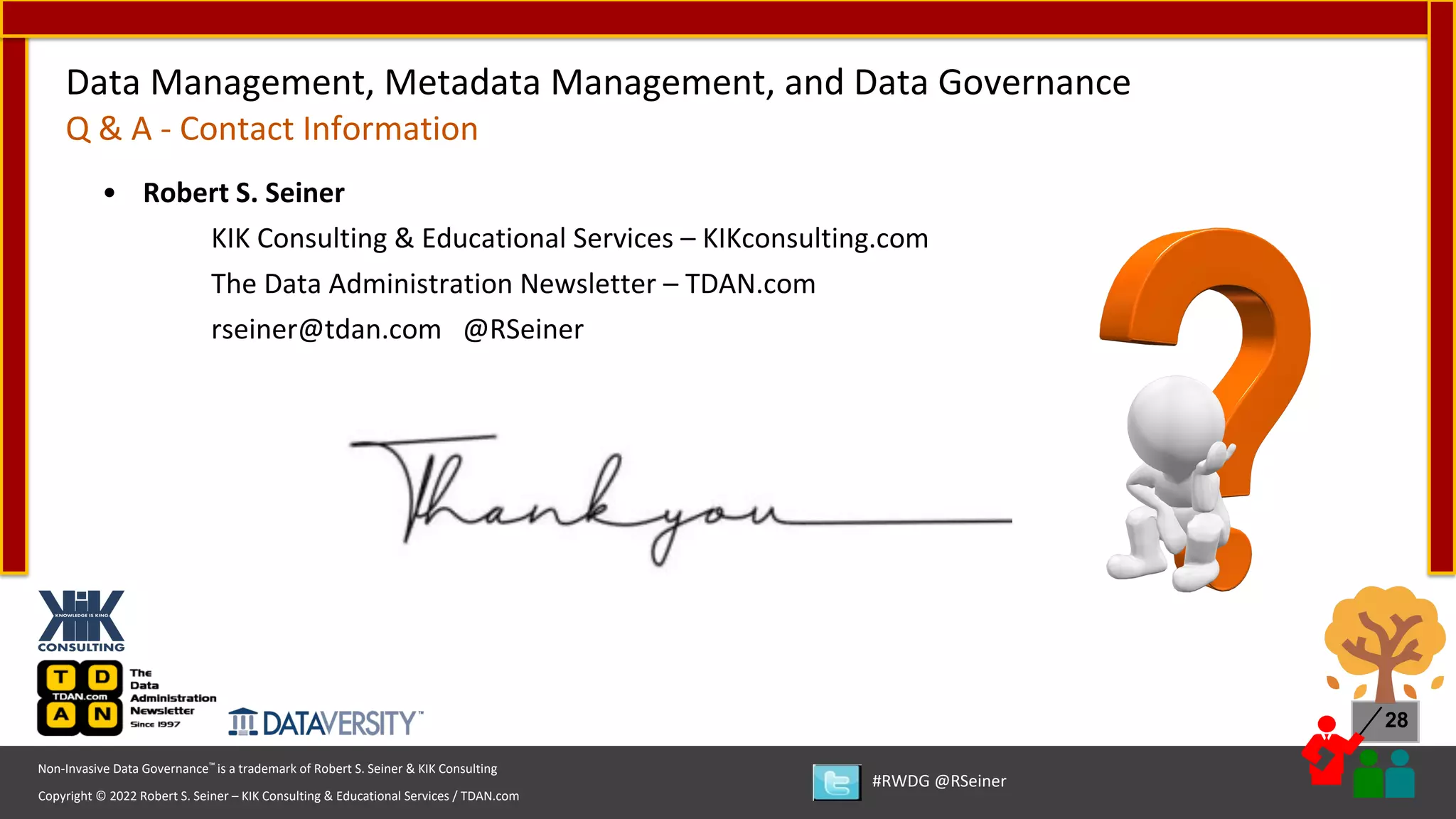 Copyright © 2022 Robert S. Seiner – KIK Consulting & Educational Services / TDAN.com
Non-Invasive Data Governance™ is a trademark of Robert S. Seiner & KIK Consulting
#RWDG @RSeiner
28
Data Management, Metadata Management, and Data Governance
Q & A - Contact Information
• Robert S. Seiner
KIK Consulting & Educational Services – KIKconsulting.com
The Data Administration Newsletter – TDAN.com
rseiner@tdan.com @RSeiner
 