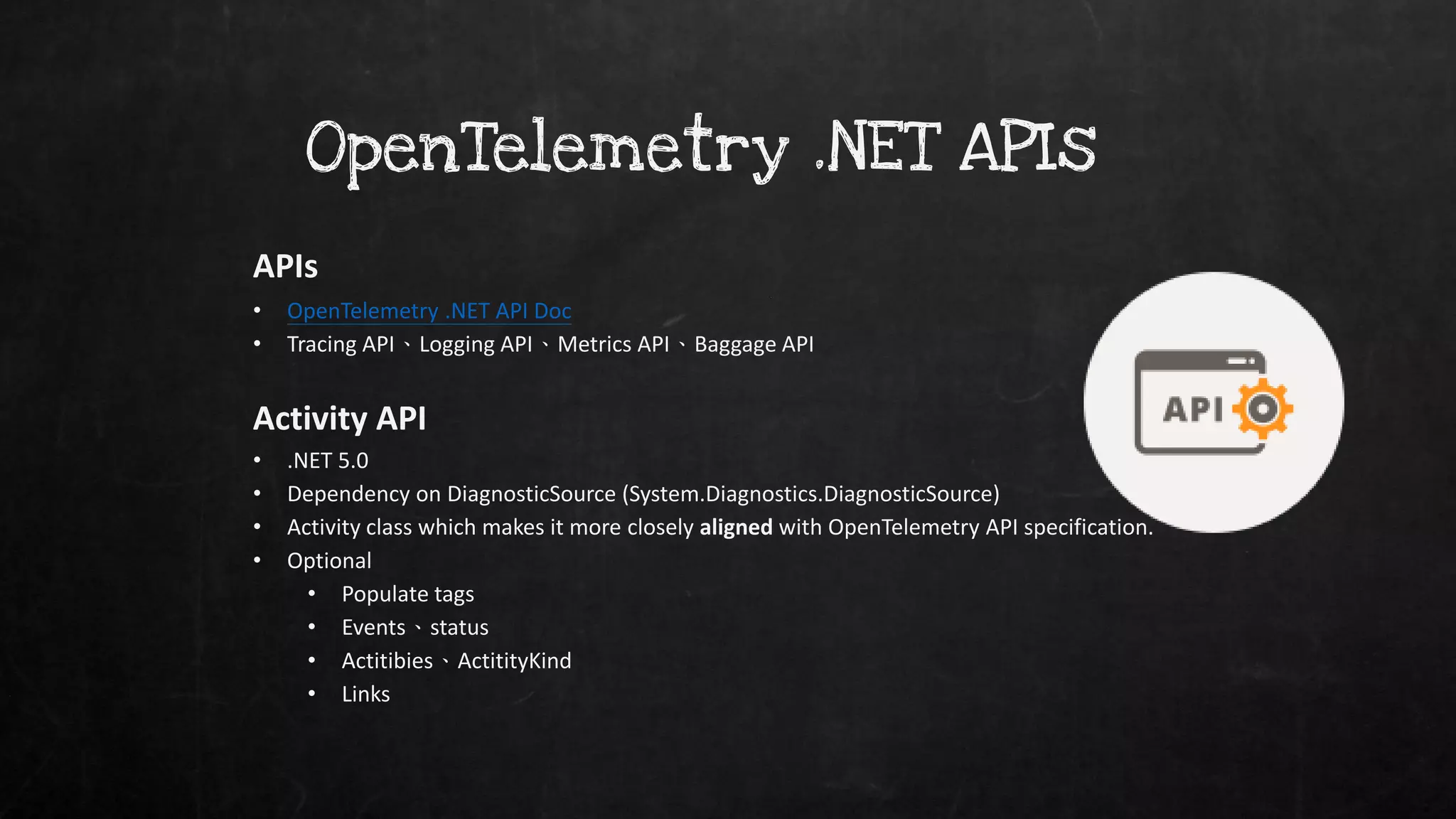 OpenTelemetry .NET APIs
APIs
• OpenTelemetry .NET API Doc
• Tracing API、Logging API、Metrics API、Baggage API
Activity API
• .NET 5.0
• Dependency on DiagnosticSource (System.Diagnostics.DiagnosticSource)
• Activity class which makes it more closely aligned with OpenTelemetry API specification.
• Optional
• Populate tags
• Events、status
• Actitibies、ActitityKind
• Links
 