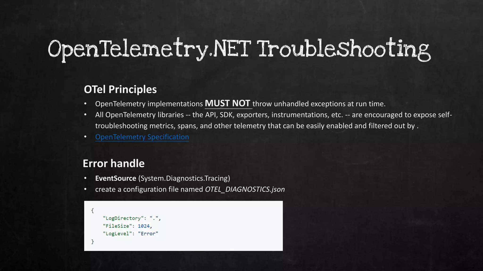 OpenTelemetry.NET Troubleshooting
OTel Principles
Error handle
• EventSource (System.Diagnostics.Tracing)
• create a configuration file named OTEL_DIAGNOSTICS.json
• OpenTelemetry implementations MUST NOT throw unhandled exceptions at run time.
• All OpenTelemetry libraries -- the API, SDK, exporters, instrumentations, etc. -- are encouraged to expose self-
troubleshooting metrics, spans, and other telemetry that can be easily enabled and filtered out by .
• OpenTelemetry Specification
 