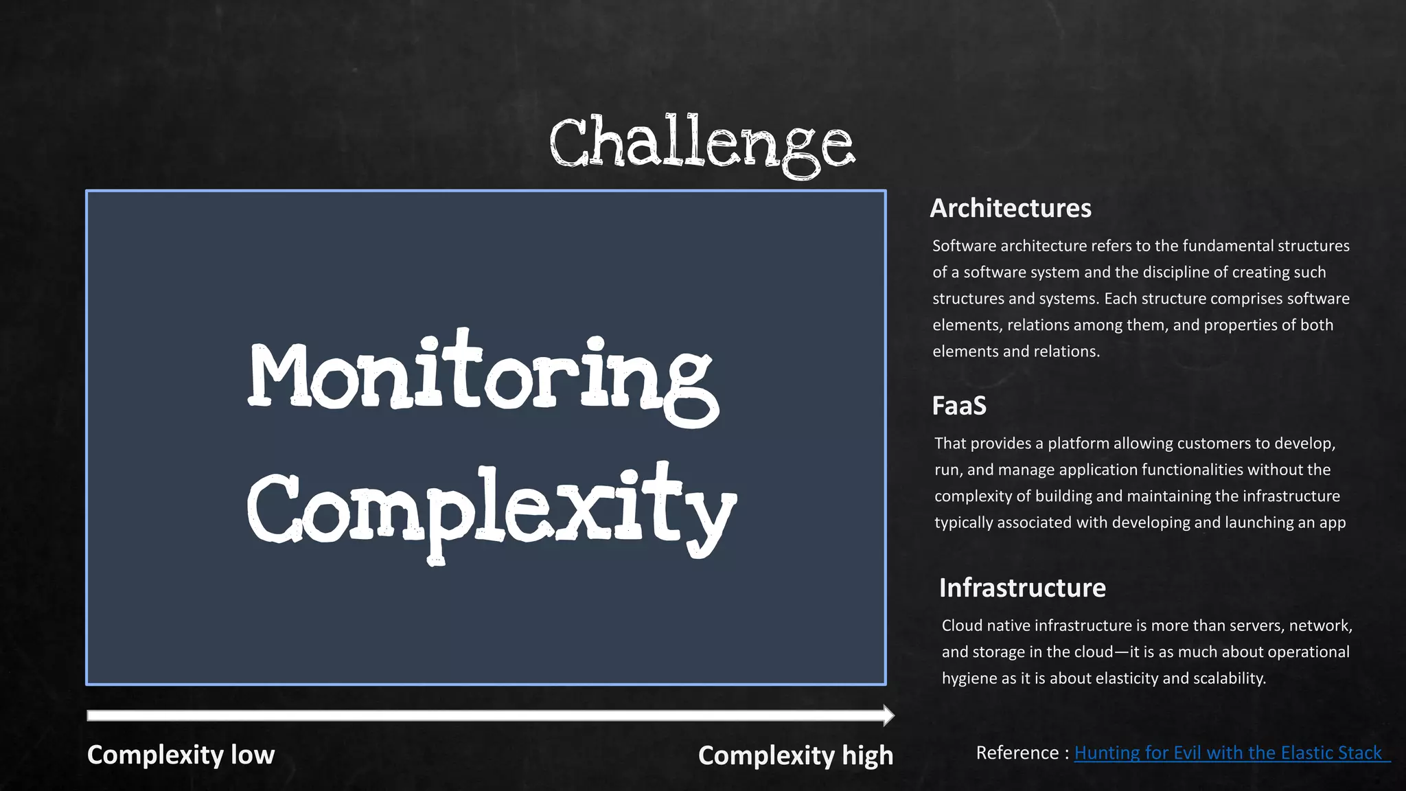 Virtualization Cloud Orchestration
Containers
Serverless / FaaS
Monolith N - tier SOA Microservices
Challenge
Infrastructure
Cloud native infrastructure is more than servers, network,
and storage in the cloud—it is as much about operational
hygiene as it is about elasticity and scalability.
FaaS
That provides a platform allowing customers to develop,
run, and manage application functionalities without the
complexity of building and maintaining the infrastructure
typically associated with developing and launching an app
Architectures
Software architecture refers to the fundamental structures
of a software system and the discipline of creating such
structures and systems. Each structure comprises software
elements, relations among them, and properties of both
elements and relations.
Reference : Hunting for Evil with the Elastic Stack
Monitoring
Complexity
Complexity low Complexity high
 
