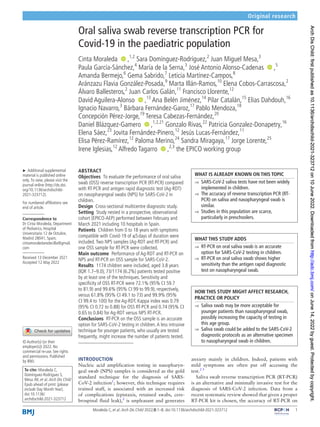    1
Moraleda C, et al. Arch Dis Child 2022;0:1–8. doi:10.1136/archdischild-2021-323712
Original research
Oral saliva swab reverse transcription PCR for
Covid-­
19 in the paediatric population
Cinta Moraleda  ‍ ‍,1,2
Sara Domínguez-­
Rodríguez,2
Juan Miguel Mesa,3
Paula García-­Sánchez,4
María de la Serna,3
José Antonio Alonso-­Cadenas  ‍ ‍,5
Amanda Bermejo,6
Gema Sabrido,7
Leticia Martínez-­
Campos,8
Aránzazu Flavia González-­
Posada,9
Marta Illán-­
Ramos,10
Elena Cobos-­
Carrascosa,2
Álvaro Ballesteros,2
Juan Carlos Galán,11
Francisco Llorente,12
David Aguilera-­Alonso  ‍ ‍,13
Ana Belén Jiménez,14
Pilar Catalán,15
Elias Dahdouh,16
Ignacio Navarro,3
Bárbara Fernández-­
Garoz,17
Pablo Mendoza,18
Concepción Pérez-­Jorge,19
Teresa Cabezas-­Fernández,20
Daniel Blázquez-­Gamero  ‍ ‍,1,2,21
Gonzalo Rivas,22
Patricia Gonzalez-­
Donapetry,16
Elena Sáez,23
Jovita Fernández-­
Pinero,12
Jesús Lucas-­
Fernández,11
Elisa Pérez-­Ramírez,12
Paloma Merino,24
Sandra Miragaya,17
Jorge Lorente,25
Irene Iglesias,12
Alfredo Tagarro  ‍ ‍,2,3
the EPICO working group
To cite: Moraleda C,
Domínguez-­Rodríguez S,
Mesa JM, et al. Arch Dis Child
Epub ahead of print: [please
include Day Month Year].
doi:10.1136/
archdischild-2021-323712
	
► Additional supplemental
material is published online
only.To view, please visit the
journal online (http://​dx.​doi.​
org/​10.​1136/​archdischild-​
2021-​323712).
For numbered affiliations see
end of article.
Correspondence to
Dr Cinta Moraleda, Department
of Pediatrics, Hospital
Universitario 12 de Octubre,
Madrid 28041, Spain;
​cint​amor​aled​ared​ecilla@​gmail.​
com
Received 13 December 2021
Accepted 12 May 2022
© Author(s) (or their
employer(s)) 2022. No
commercial re-­
use. See rights
and permissions. Published
by BMJ.
ABSTRACT
Objectives  To evaluate the performance of oral saliva
swab (OSS) reverse transcription PCR (RT-­
PCR) compared
with RT-­
PCR and antigen rapid diagnostic test (Ag-­
RDT)
on nasopharyngeal swabs (NPS) for SARS-­
CoV-­
2 in
children.
Design  Cross-­
sectional multicentre diagnostic study.
Setting  Study nested in a prospective, observational
cohort (EPICO-­
AEP) performed between February and
March 2021 including 10 hospitals in Spain.
Patients  Children from 0 to 18 years with symptoms
compatible with Covid-­
19 of ≤5 days of duration were
included.Two NPS samples (Ag-­
RDT and RT-­
PCR) and
one OSS sample for RT-­
PCR were collected.
Main outcome  Performance of Ag-­
RDT and RT-­
PCR on
NPS and RT-­
PCR on OSS sample for SARS-­
CoV-­
2.
Results  1174 children were included, aged 3.8 years
(IQR 1.7–9.0); 73/1174 (6.2%) patients tested positive
by at least one of the techniques. Sensitivity and
specificity of OSS RT-­
PCR were 72.1% (95% CI 59.7
to 81.9) and 99.6% (95% CI 99 to 99.9), respectively,
versus 61.8% (95% CI 49.1 to 73) and 99.9% (95%
CI 99.4 to 100) for the Ag-­
RDT. Kappa index was 0.79
(95% CI 0.72 to 0.88) for OSS RT-­
PCR and 0.74 (95% CI
0.65 to 0.84) for Ag-­
RDT versus NPS RT-­
PCR.
Conclusions  RT-­
PCR on the OSS sample is an accurate
option for SARS-­
CoV-­
2 testing in children.A less intrusive
technique for younger patients, who usually are tested
frequently, might increase the number of patients tested.
INTRODUCTION
Nucleic acid amplification testing in nasopharyn-
geal swab (NPS) samples is considered as the gold
standard technique for the diagnosis of SARS-­
CoV-­2 infection1
; however, this technique requires
trained staff, is associated with an increased risk
of complications (epistaxis, retained swabs, cere-
brospinal fluid leak),2
is unpleasant and generates
anxiety mainly in children. Indeed, patients with
mild symptoms are often put off accessing the
test.2 3
Saliva swab reverse transcription PCR (RT-­
PCR)
is an alternative and minimally invasive test for the
diagnosis of SARS-­
CoV-­
2 infection. Data from a
recent systematic review showed that given a proper
RT-­
PCR kit is chosen, the accuracy of RT-­
PCR on
WHAT IS ALREADY KNOWN ON THIS TOPIC
	
⇒ SARS-­
CoV-­
2 saliva tests have not been widely
implemented in children.
	
⇒ The accuracy of reverse transcription PCR (RT-­
PCR) on saliva and nasopharyngeal swab is
similar.
	
⇒ Studies in this population are scarce,
particularly in preschoolers.
WHAT THIS STUDY ADDS
	
⇒ RT-­
PCR on oral saliva swab is an accurate
option for SARS-­
CoV-­
2 testing in children.
	
⇒ RT-­
PCR on oral saliva swab shows higher
sensitivity than the antigen rapid diagnostic
test on nasopharyngeal swab.
HOW THIS STUDY MIGHT AFFECT RESEARCH,
PRACTICE OR POLICY
	
⇒ Saliva swab may be more acceptable for
younger patients than nasopharyngeal swab,
possibly increasing the capacity of testing in
this age group.
	
⇒ Saliva swab could be added to the SARS-­
CoV-­
2
diagnostic protocols as an alternative specimen
to nasopharyngeal swab in children.
on
June
14,
2022
by
guest.
Protected
by
copyright.
http://adc.bmj.com/
Arch
Dis
Child:
first
published
as
10.1136/archdischild-2021-323712
on
10
June
2022.
Downloaded
from
on
June
14,
2022
by
guest.
Protected
by
copyright.
http://adc.bmj.com/
Arch
Dis
Child:
first
published
as
10.1136/archdischild-2021-323712
on
10
June
2022.
Downloaded
from
on
June
14,
2022
by
guest.
Protected
by
copyright.
http://adc.bmj.com/
Arch
Dis
Child:
first
published
as
10.1136/archdischild-2021-323712
on
10
June
2022.
Downloaded
from
on
June
14,
2022
by
guest.
Protected
by
copyright.
http://adc.bmj.com/
Arch
Dis
Child:
first
published
as
10.1136/archdischild-2021-323712
on
10
June
2022.
Downloaded
from
on
June
14,
2022
by
guest.
Protected
by
copyright.
http://adc.bmj.com/
Arch
Dis
Child:
first
published
as
10.1136/archdischild-2021-323712
on
10
June
2022.
Downloaded
from
on
June
14,
2022
by
guest.
Protected
by
copyright.
http://adc.bmj.com/
Arch
Dis
Child:
first
published
as
10.1136/archdischild-2021-323712
on
10
June
2022.
Downloaded
from
on
June
14,
2022
by
guest.
Protected
by
copyright.
http://adc.bmj.com/
Arch
Dis
Child:
first
published
as
10.1136/archdischild-2021-323712
on
10
June
2022.
Downloaded
from
 