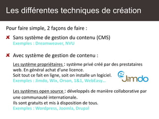 Les différentes techniques de création
Pour faire simple, 2 façons de faire :
Sans système de gestion du contenu (CMS)
Exemples : Dreamweaver, NVU
Avec système de gestion de contenu :
Les système propriétaires : système privé créé par des prestataires
web. En général achat d’une licence.
Soit tout ce fait en ligne, soit on installe un logiciel.
Exemples : Jimdo, Wix, Orson, 1&1, WebEasy…
Les systèmes open source : développés de manière collaborative par
une communauté internationale.
Ils sont gratuits et mis à disposition de tous.
Exemples : Wordpress, Joomla, Drupal
 