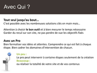 Tout seul jusqu’au bout…
C’est possible avec les nombreuses solutions clés en main mais…
Attention à choisir le bon outil et à bien mesurer le temps nécessaire
Garder du recul sur son site, ne pas perdre de vue les objectifs fixés
Avec un Pro
Bien formaliser vos idées et attentes. Comprendre ce qui est fait à chaque
étape. Bien cadrer les domaines d’intervention de chacun.
Un peu :
Le pro peut intervenir à certaine étapes seulement de la création
Beaucoup :
ou réaliser la totalité de votre site et de vos contenus
Avec Qui ?
 