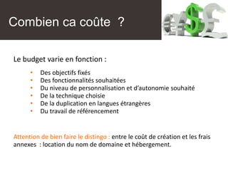 Combien ca coûte ?
Le budget varie en fonction :
• Des objectifs fixés
• Des fonctionnalités souhaitées
• Du niveau de personnalisation et d’autonomie souhaité
• De la technique choisie
• De la duplication en langues étrangères
• Du travail de référencement
Attention de bien faire le distingo : entre le coût de création et les frais
annexes : location du nom de domaine et hébergement.
 