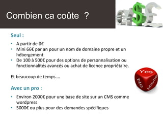 Combien ça coûte ?
Seul :
• A partir de 0€
• Mini 66€ par an pour un nom de domaine propre et un
hébergement
• De 100 à 500€ pour des options de personnalisation ou
fonctionnalités avancés ou achat de licence propriétaire.
Et beaucoup de temps….
Avec un pro :
• Environ 2000€ pour une base de site sur un CMS comme
wordpress
• 5000€ ou plus pour des demandes spécifiques
Combien ca coûte ?
 