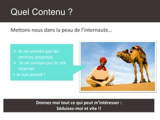 Quel Contenu ?
Mettons-nous dans la peau de l’internaute…
➢ Je ne connais pas les
services proposés
➢ Je ne connais pas le site
Internet
> Je suis pressé !
Donnez moi tout ce qui peut m’intéresser :
Séduisez-moi et vite !!
 