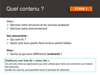 Vous :
➢ Décrivez votre structure et les services proposés
➢ Décrivez votre environnement
Vos concurrents :
➢ Qui sont ils ?
➢ Quels sont leurs points forts et leurs points faibles
Vous :
➢ Qu’est ce qui vous différencie (vraiment) ?
Etablissez une liste de « mots clés »
Ce sont des mots ou expressions qui sont utilisés pour faire une recherche sur moteur
de recherche.
Gardez les sous les yeux pendant toute la période de rédaction.
ETAPE 1
Quel contenu ?
 