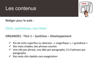 Les contenus
Rédiger pour le web :
Claire, synthétique, sans faute
ORGANISES : Titre 1 – Synthèse – Développement
✓ Pas de mots superflus ou abstraits : « magnifique », « grandiose »
✓ Des mots simples, des phrases courtes
✓ Une info par phrase, une idée par paragraphe, 2 à 3 phrases par
paragraphe
✓ Des mots clés répétés sans exagération
 