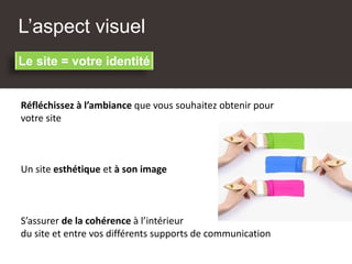 L’aspect visuel
Réfléchissez à l’ambiance que vous souhaitez obtenir pour
votre site
Un site esthétique et à son image
Le site = votre identité
S’assurer de la cohérence à l’intérieur
du site et entre vos différents supports de communication
 