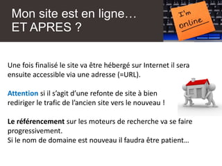 Mon site est en ligne…
ET APRES ?
Une fois finalisé le site va être hébergé sur Internet il sera
ensuite accessible via une adresse (=URL).
Attention si il s’agit d’une refonte de site à bien
rediriger le trafic de l’ancien site vers le nouveau !
Le référencement sur les moteurs de recherche va se faire
progressivement.
Si le nom de domaine est nouveau il faudra être patient…
 