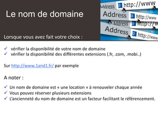 Le nom de domaine
Lorsque vous avez fait votre choix :
✓ vérifier la disponibilité de votre nom de domaine
✓ vérifier la disponibilité des différentes extensions (.fr, .com, .mobi..)
Sur http://www.1and1.fr/ par exemple
A noter :
✓ Un nom de domaine est « une location » à renouveler chaque année
✓ Vous pouvez réserver plusieurs extensions
✓ L’ancienneté du nom de domaine est un facteur facilitant le référencement.
 