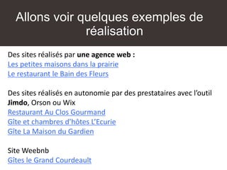 Allons voir quelques exemples de
réalisation
Des sites réalisés par une agence web :
Les petites maisons dans la prairie
Le restaurant le Bain des Fleurs
Des sites réalisés en autonomie par des prestataires avec l’outil
Jimdo, Orson ou Wix
Restaurant Au Clos Gourmand
Gîte et chambres d’hôtes L’Ecurie
Gîte La Maison du Gardien
Site Weebnb
Gîtes le Grand Courdeault
 