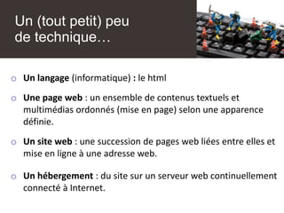 Un (tout petit) peu
de technique…
o Un langage (informatique) : le html
o Une page web : un ensemble de contenus textuels et
multimédias ordonnés (mise en page) selon une apparence
définie.
o Un site web : une succession de pages web liées entre elles et
mise en ligne à une adresse web.
o Un hébergement : du site sur un serveur web continuellement
connecté à Internet.
 