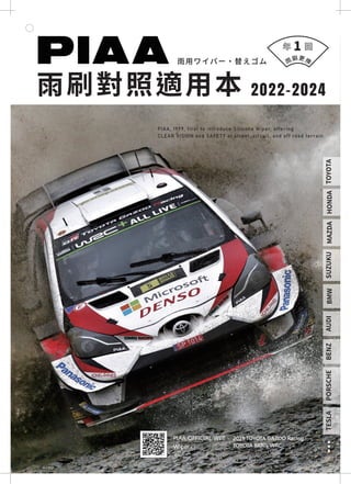 2019 TOYOTA GAZOO Racing
TOYOTA YARIS WRC
PIAA OFFICIAL WEB
Wiper
雨刷對照適用本
雨用ワイパー・替えゴム
PIAA, 1999, first to introduce Silicone Wiper, offering
CLEAR VISION and SAFETY at street, circuit, and off road terrain.
1
TOYOTA
HONDA
MAZDA
SUZUKU
BMW
BENZ
AUDI
TESLA
PORSCHE
2022-2024
雨
刷更換
 