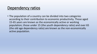 Dependency ratios
• The population of a country can be divided into two categories
according to their contribution to economic productivity. Those aged
15-65 years are known as the economically active or working
population; those under 15 (the youth dependency ratio) and over 65
(the old age dependency ratio) are known as the non-economically
active population.
 