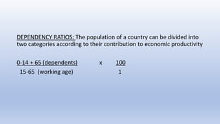 DEPENDENCY RATIOS: The population of a country can be divided into
two categories according to their contribution to economic productivity
0-14 + 65 (dependents) x 100
15-65 (working age) 1
 